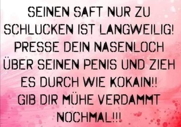 SEINEN SAFT NUR ZU SCHLUCKEN IST LANGWEILIG! PRESSE DEIN NASENLOCH ÜBER SEINEN PENIS UND ZIEH ES DURCH WIE KOKAIN!! GIB DIR MÜHE VERDAMMT NOCHMAL!!!