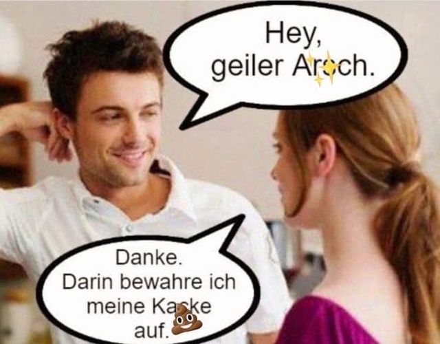 Hey, geiler Arsch. - Danke. Darin bewahre ich meine Kacke auf.