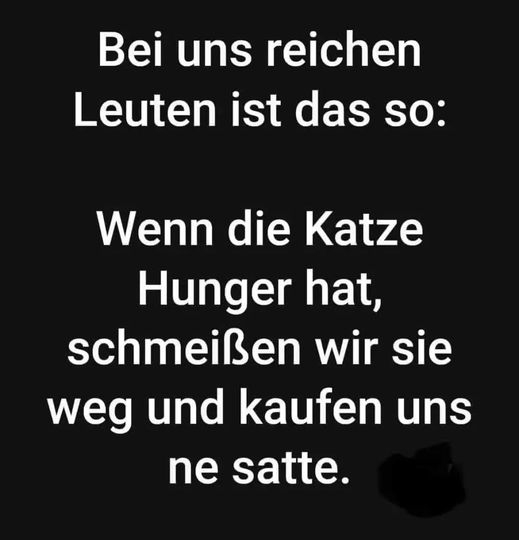 Bei uns reichen Leuten ist das so: Wenn die Katze Hunger hat, schmeißen wir sie weg und kaufen uns ne satte.