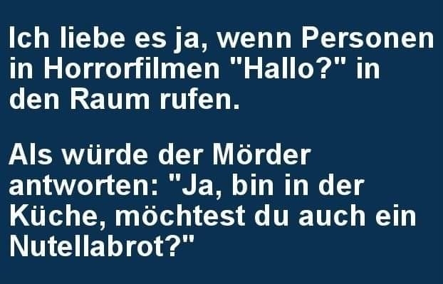 Ich liebe es ja, wenn Personen in Horrorfilmen "Hallo?" in den Raum rufen. - Als würde der Mörder antworten: "Ja, bin in der Küche, möchtest du auch ein Nutellabrot?"