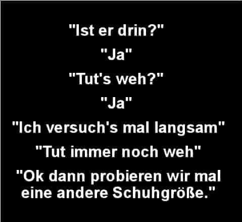 "Ist er drin?" - "Ja" - "Tut`s weh?" - "Ja" - "Ich versuch`s mal langsam" - "Tut immer noch weh" - "Ok dann probieren wir mal eine andere Schuhgröße."