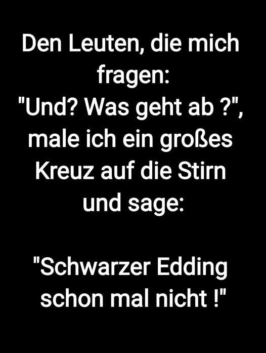 Den Leuten, die mich fragen: - "Und? Was geht ab ?",
male ich ein großes Kreuz 
auf die Stirn und sage:
"Schwarzer Edding schon mal nicht !"